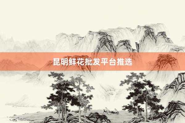 昆明鲜花批发平台推选