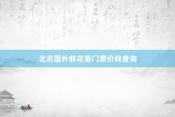 北京国外鲜花港门票价钱查询