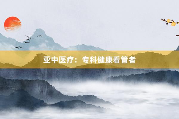 亚中医疗：专科健康看管者